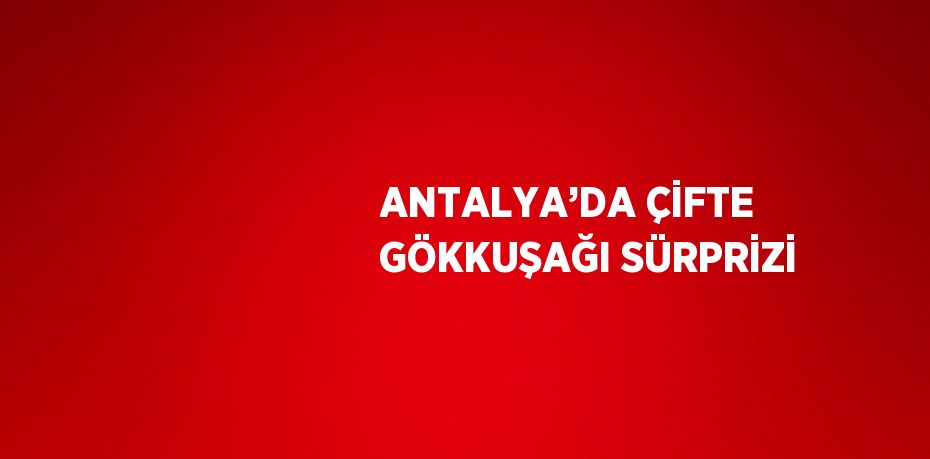 ANTALYA’DA ÇİFTE GÖKKUŞAĞI SÜRPRİZİ