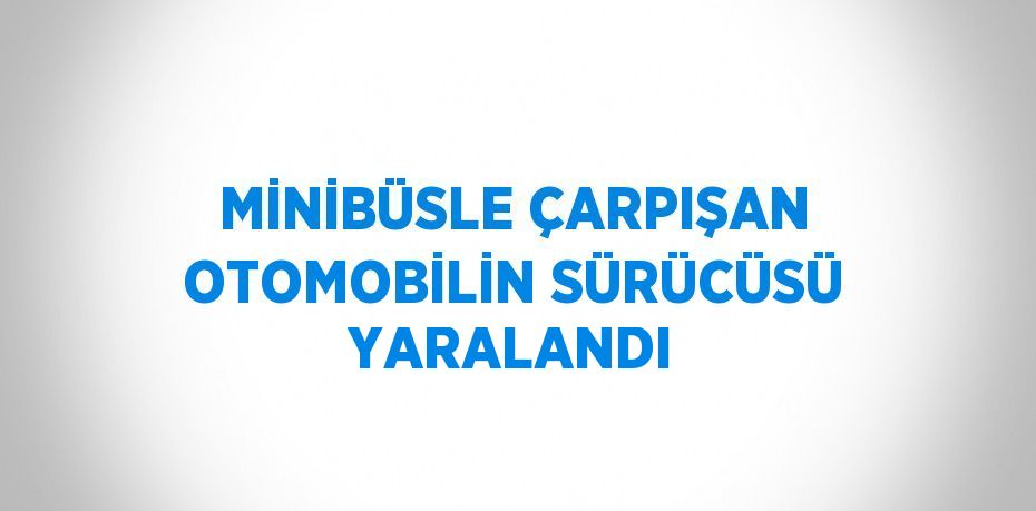 MİNİBÜSLE ÇARPIŞAN OTOMOBİLİN SÜRÜCÜSÜ YARALANDI