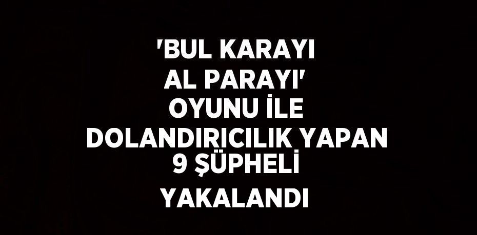 'BUL KARAYI AL PARAYI' OYUNU İLE DOLANDIRICILIK YAPAN 9 ŞÜPHELİ YAKALANDI