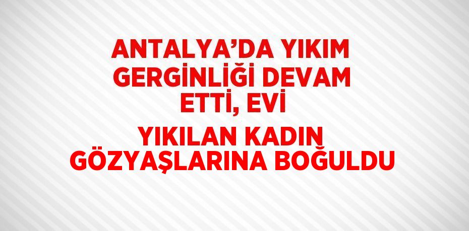 ANTALYA’DA YIKIM GERGİNLİĞİ DEVAM ETTİ, EVİ YIKILAN KADIN GÖZYAŞLARINA BOĞULDU