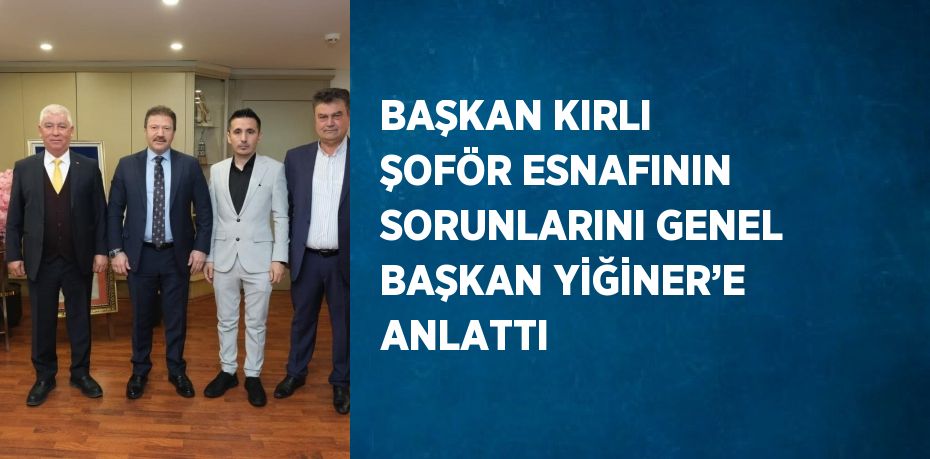 BAŞKAN KIRLI ŞOFÖR ESNAFININ SORUNLARINI GENEL BAŞKAN YİĞİNER’E ANLATTI