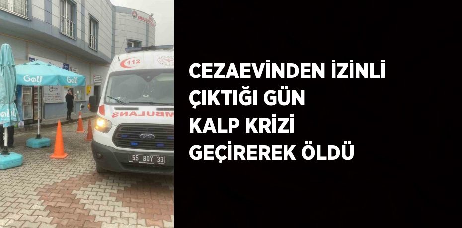 CEZAEVİNDEN İZİNLİ ÇIKTIĞI GÜN KALP KRİZİ GEÇİREREK ÖLDÜ