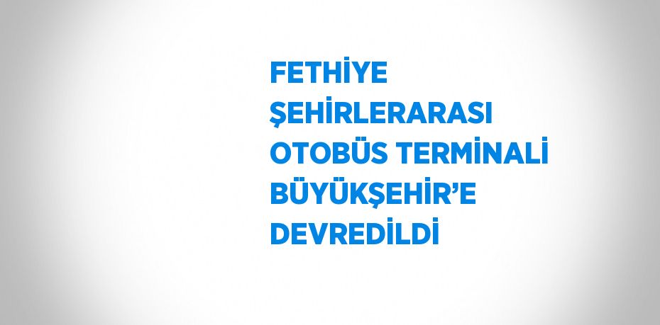 FETHİYE ŞEHİRLERARASI OTOBÜS TERMİNALİ BÜYÜKŞEHİR’E DEVREDİLDİ