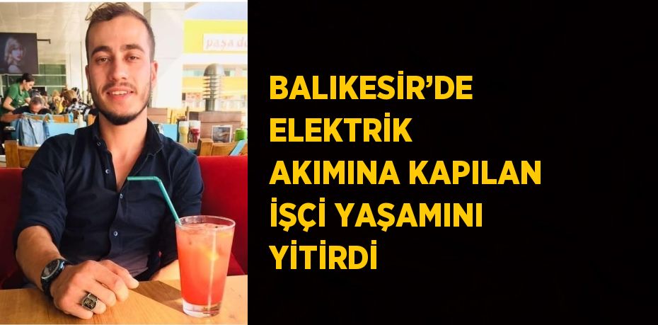 BALIKESİR’DE ELEKTRİK AKIMINA KAPILAN İŞÇİ YAŞAMINI YİTİRDİ