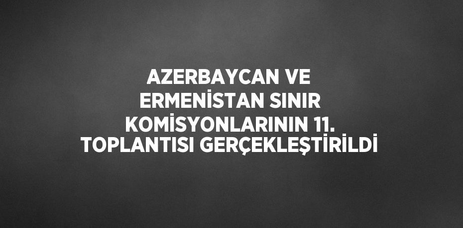 AZERBAYCAN VE ERMENİSTAN SINIR KOMİSYONLARININ 11. TOPLANTISI GERÇEKLEŞTİRİLDİ