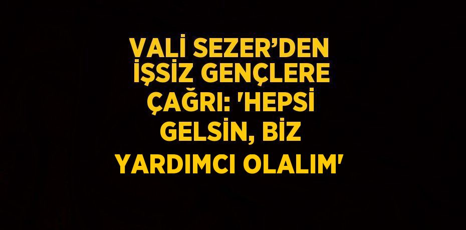 VALİ SEZER’DEN İŞSİZ GENÇLERE ÇAĞRI: 'HEPSİ GELSİN, BİZ YARDIMCI OLALIM'