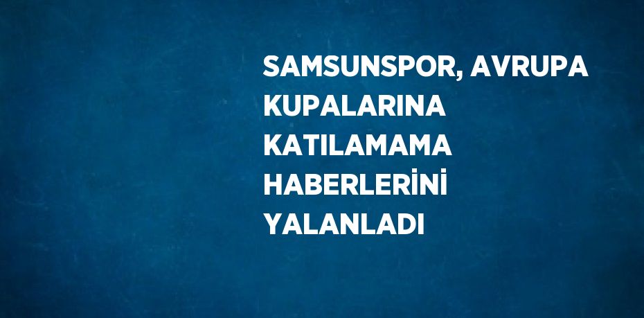 SAMSUNSPOR, AVRUPA KUPALARINA KATILAMAMA HABERLERİNİ YALANLADI