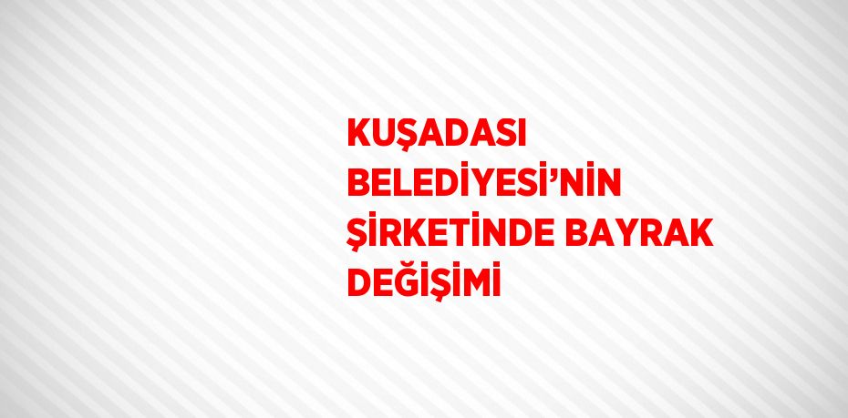 KUŞADASI BELEDİYESİ’NİN ŞİRKETİNDE BAYRAK DEĞİŞİMİ