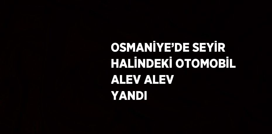 OSMANİYE’DE SEYİR HALİNDEKİ OTOMOBİL ALEV ALEV YANDI