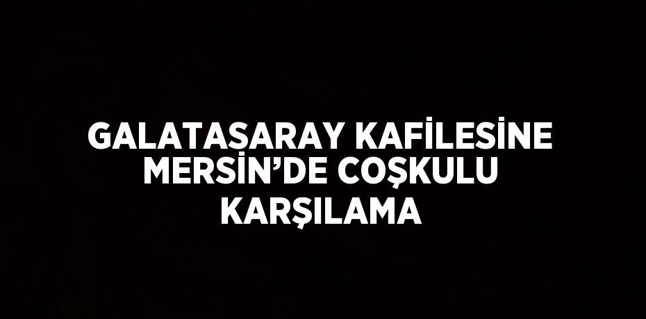 GALATASARAY KAFİLESİNE MERSİN’DE COŞKULU KARŞILAMA