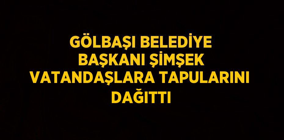 GÖLBAŞI BELEDİYE BAŞKANI ŞİMŞEK VATANDAŞLARA TAPULARINI DAĞITTI