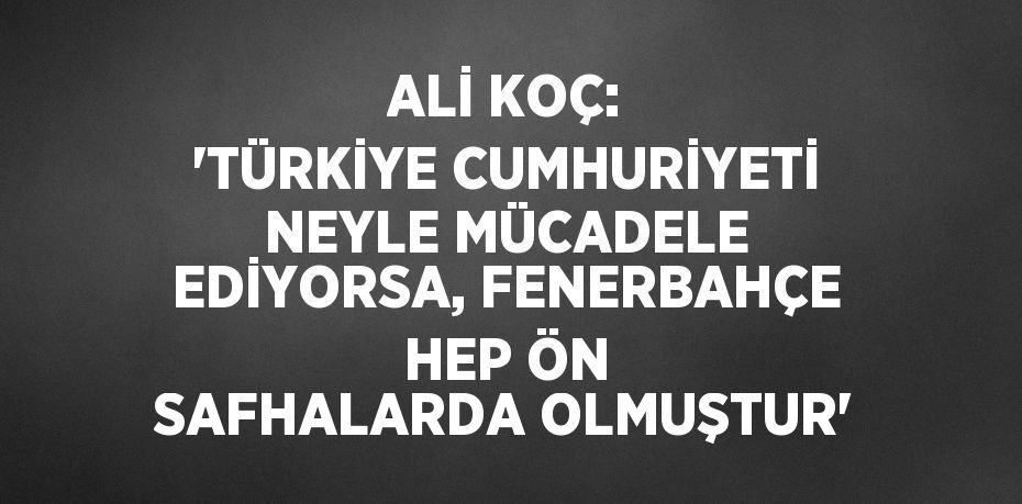 ALİ KOÇ: 'TÜRKİYE CUMHURİYETİ NEYLE MÜCADELE EDİYORSA, FENERBAHÇE HEP ÖN SAFHALARDA OLMUŞTUR'