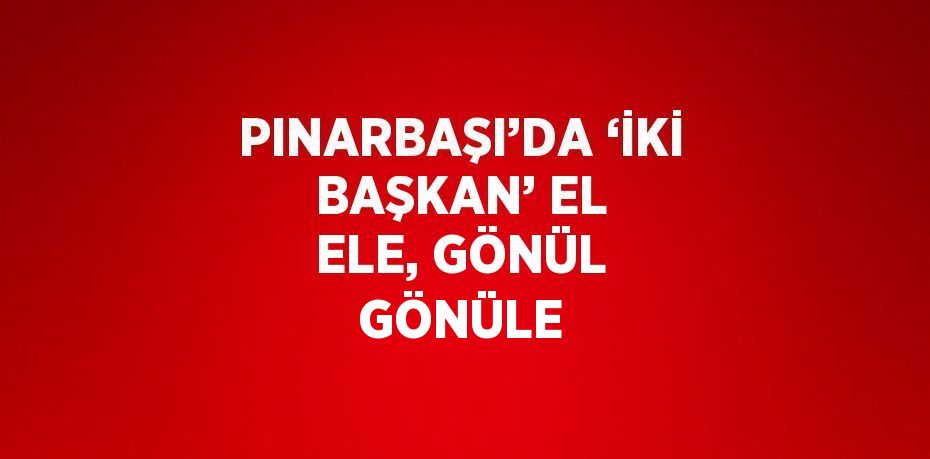 PINARBAŞI’DA ‘İKİ BAŞKAN’ EL ELE, GÖNÜL GÖNÜLE