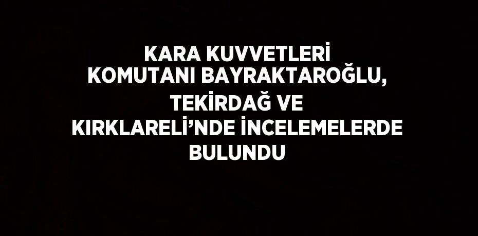 KARA KUVVETLERİ KOMUTANI BAYRAKTAROĞLU, TEKİRDAĞ VE KIRKLARELİ’NDE İNCELEMELERDE BULUNDU