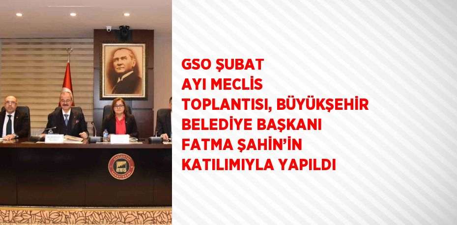 GSO ŞUBAT AYI MECLİS TOPLANTISI, BÜYÜKŞEHİR BELEDİYE BAŞKANI FATMA ŞAHİN’İN KATILIMIYLA YAPILDI