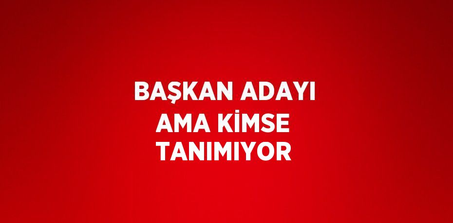 BAŞKAN ADAYI AMA KİMSE TANIMIYOR