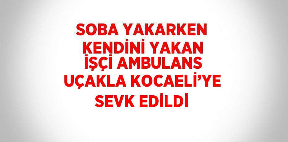 SOBA YAKARKEN KENDİNİ YAKAN İŞÇİ AMBULANS UÇAKLA KOCAELİ’YE SEVK EDİLDİ