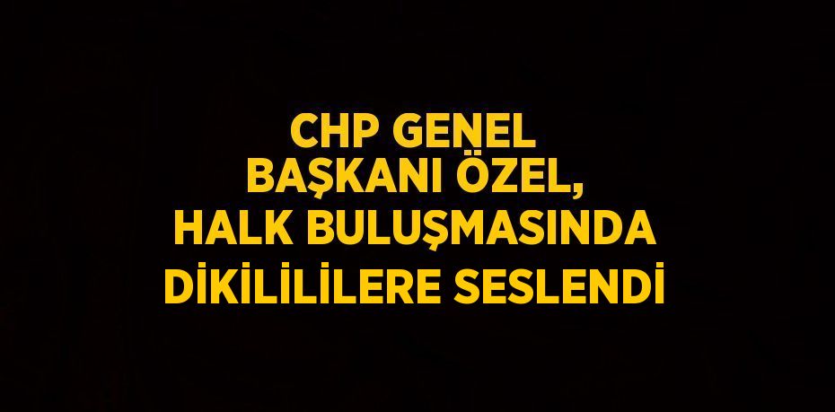 CHP GENEL BAŞKANI ÖZEL, HALK BULUŞMASINDA DİKİLİLİLERE SESLENDİ