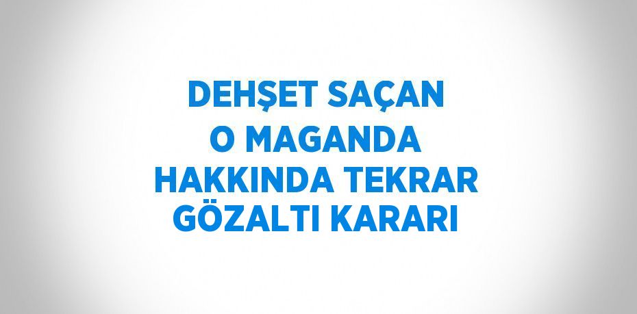 DEHŞET SAÇAN O MAGANDA HAKKINDA TEKRAR GÖZALTI KARARI