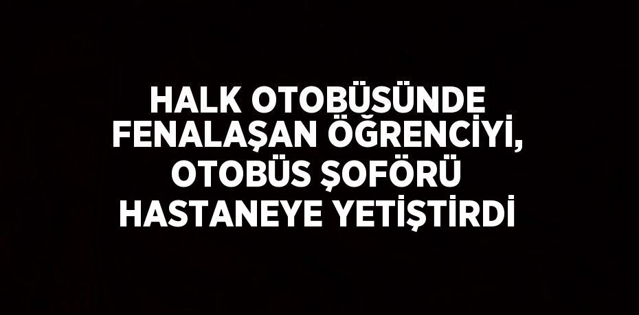 HALK OTOBÜSÜNDE FENALAŞAN ÖĞRENCİYİ, OTOBÜS ŞOFÖRÜ HASTANEYE YETİŞTİRDİ