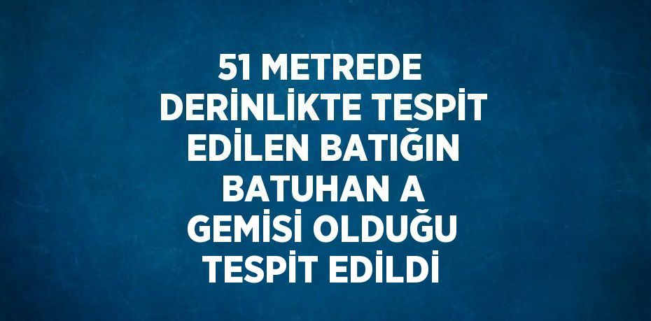 51 METREDE DERİNLİKTE TESPİT EDİLEN BATIĞIN BATUHAN A GEMİSİ OLDUĞU TESPİT EDİLDİ