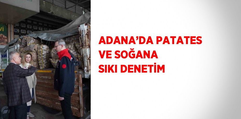 ADANA’DA PATATES VE SOĞANA SIKI DENETİM