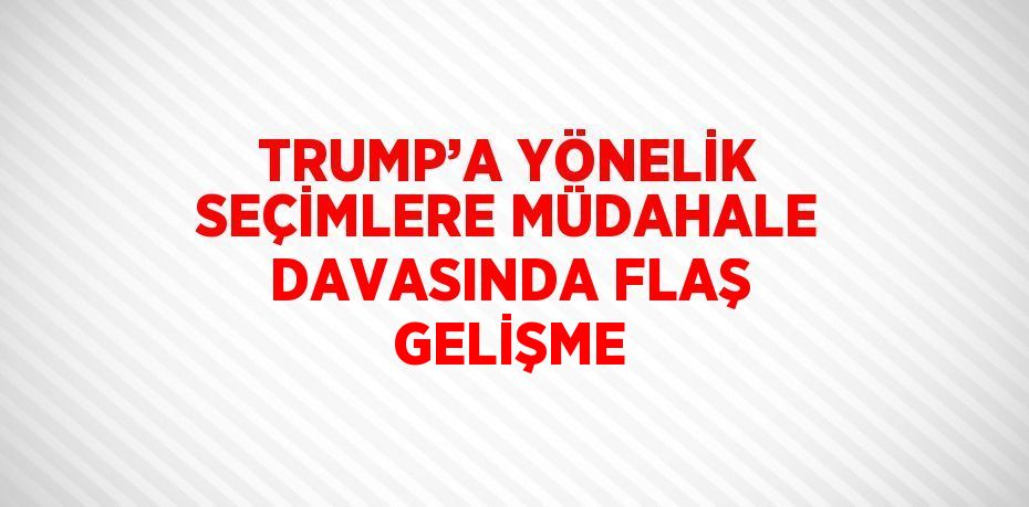 TRUMP’A YÖNELİK SEÇİMLERE MÜDAHALE DAVASINDA FLAŞ GELİŞME