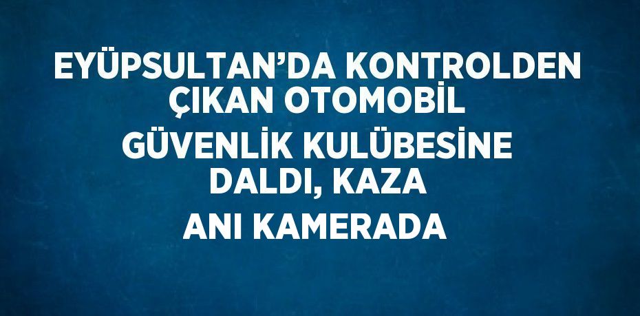 EYÜPSULTAN’DA KONTROLDEN ÇIKAN OTOMOBİL GÜVENLİK KULÜBESİNE DALDI, KAZA ANI KAMERADA