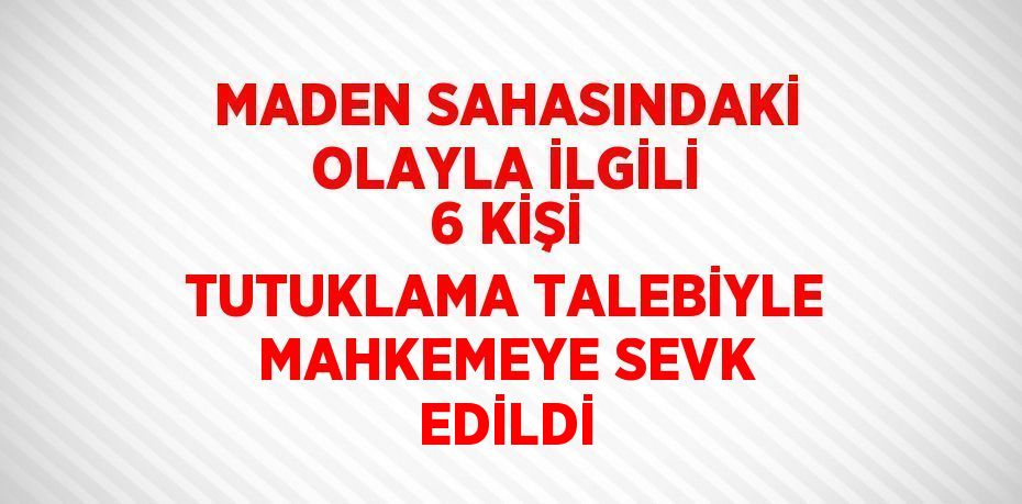 MADEN SAHASINDAKİ OLAYLA İLGİLİ 6 KİŞİ TUTUKLAMA TALEBİYLE MAHKEMEYE SEVK EDİLDİ