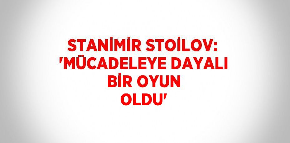 STANİMİR STOİLOV: 'MÜCADELEYE DAYALI BİR OYUN OLDU'