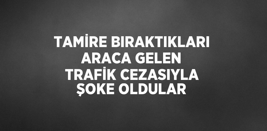 TAMİRE BIRAKTIKLARI ARACA GELEN TRAFİK CEZASIYLA ŞOKE OLDULAR