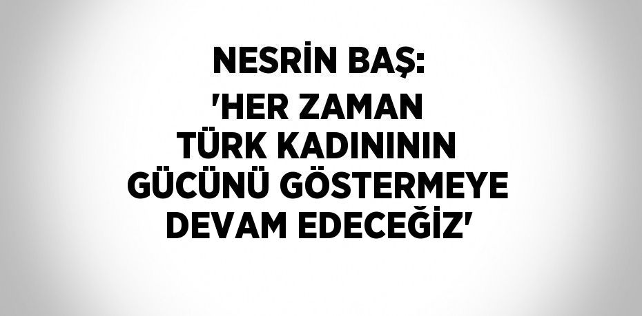 NESRİN BAŞ: 'HER ZAMAN TÜRK KADINININ GÜCÜNÜ GÖSTERMEYE DEVAM EDECEĞİZ'