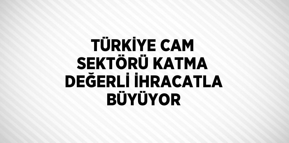 TÜRKİYE CAM SEKTÖRÜ KATMA DEĞERLİ İHRACATLA BÜYÜYOR