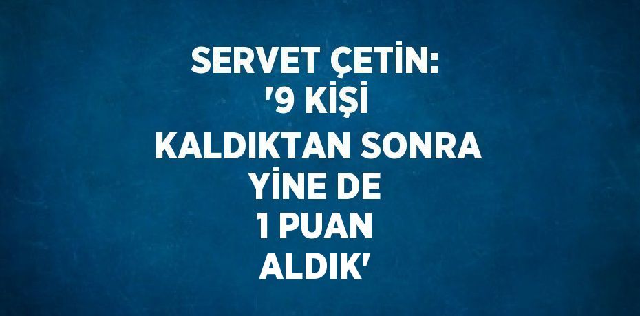 SERVET ÇETİN: '9 KİŞİ KALDIKTAN SONRA YİNE DE 1 PUAN ALDIK'