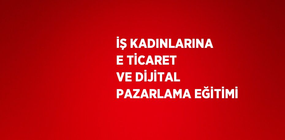 İŞ KADINLARINA E TİCARET VE DİJİTAL PAZARLAMA EĞİTİMİ
