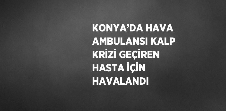 KONYA’DA HAVA AMBULANSI KALP KRİZİ GEÇİREN HASTA İÇİN HAVALANDI