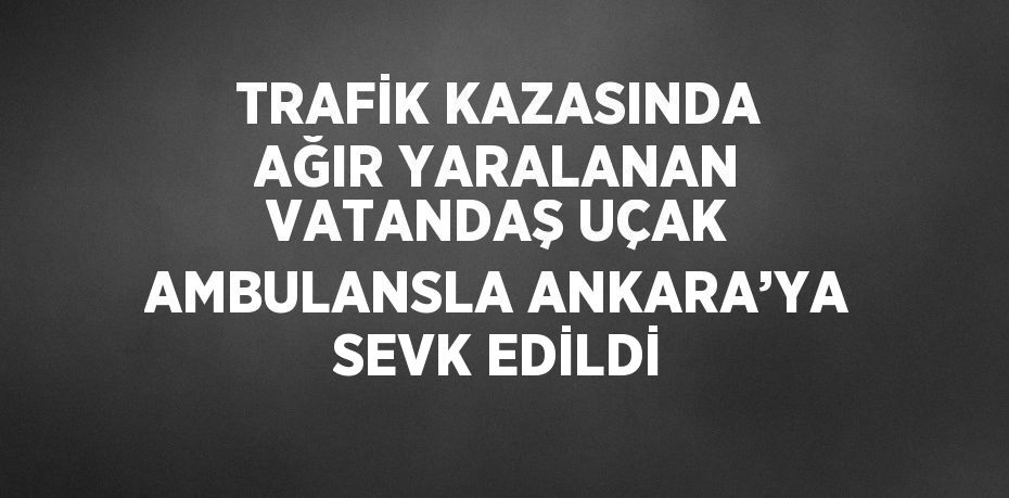 TRAFİK KAZASINDA AĞIR YARALANAN VATANDAŞ UÇAK AMBULANSLA ANKARA’YA SEVK EDİLDİ
