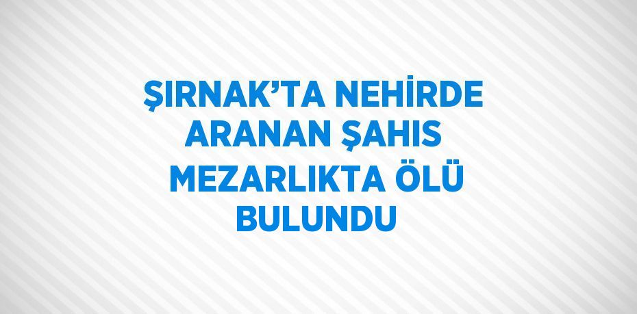 ŞIRNAK’TA NEHİRDE ARANAN ŞAHIS MEZARLIKTA ÖLÜ BULUNDU