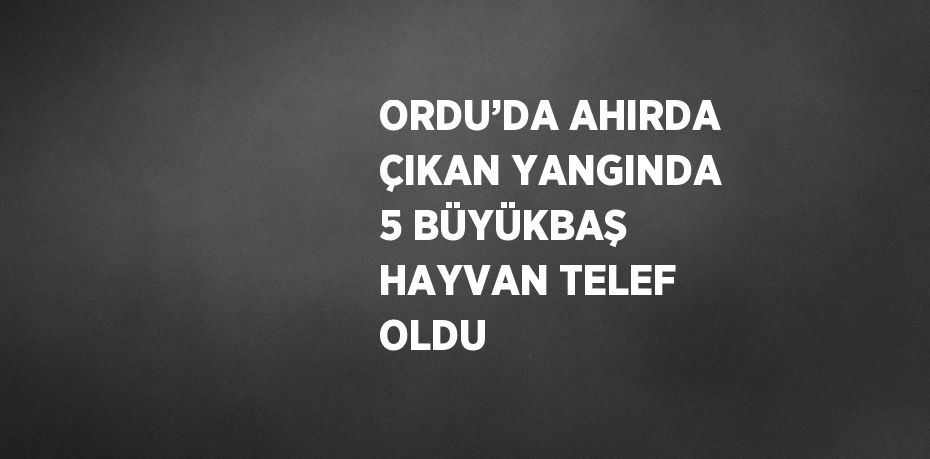 ORDU’DA AHIRDA ÇIKAN YANGINDA 5 BÜYÜKBAŞ HAYVAN TELEF OLDU