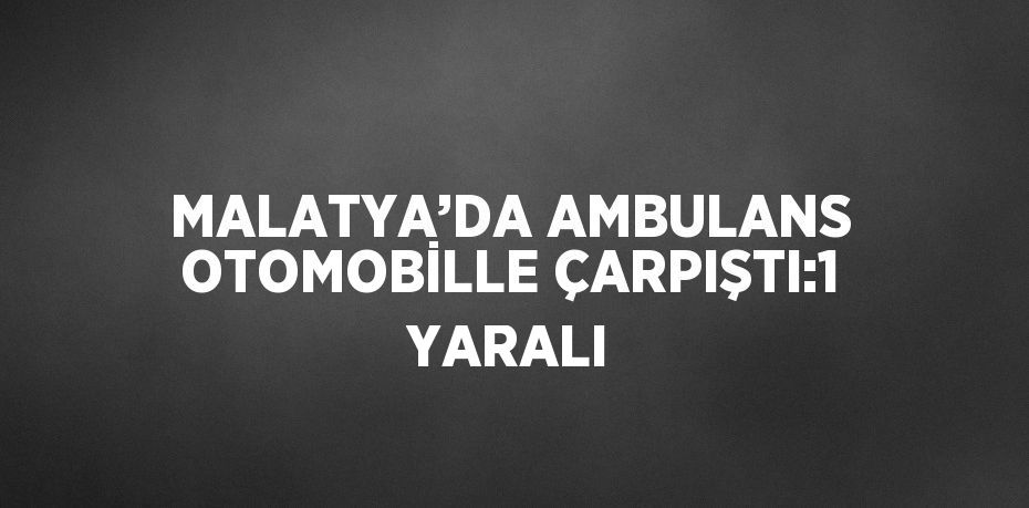 MALATYA’DA AMBULANS OTOMOBİLLE ÇARPIŞTI:1 YARALI