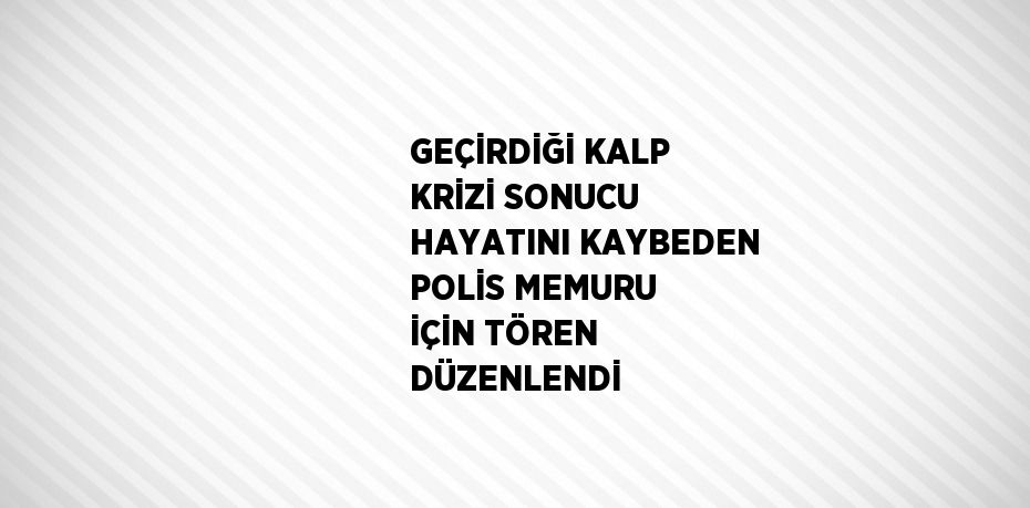 GEÇİRDİĞİ KALP KRİZİ SONUCU HAYATINI KAYBEDEN POLİS MEMURU İÇİN TÖREN DÜZENLENDİ