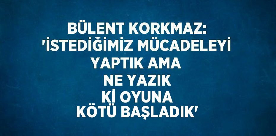 BÜLENT KORKMAZ: 'İSTEDİĞİMİZ MÜCADELEYİ YAPTIK AMA NE YAZIK Kİ OYUNA KÖTÜ BAŞLADIK'