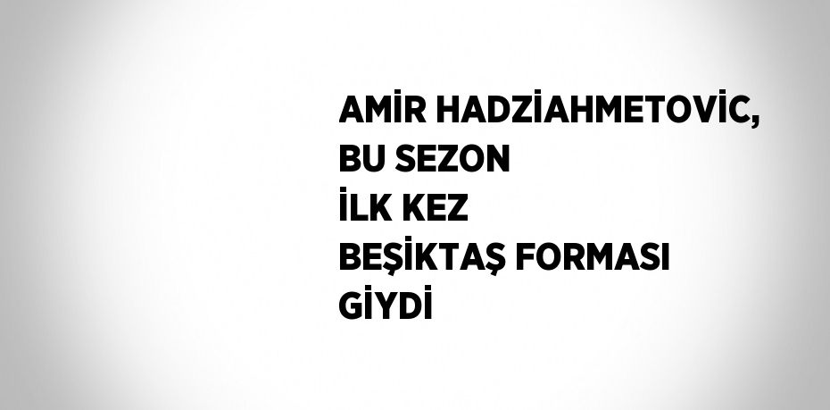 AMİR HADZİAHMETOVİC, BU SEZON İLK KEZ BEŞİKTAŞ FORMASI GİYDİ