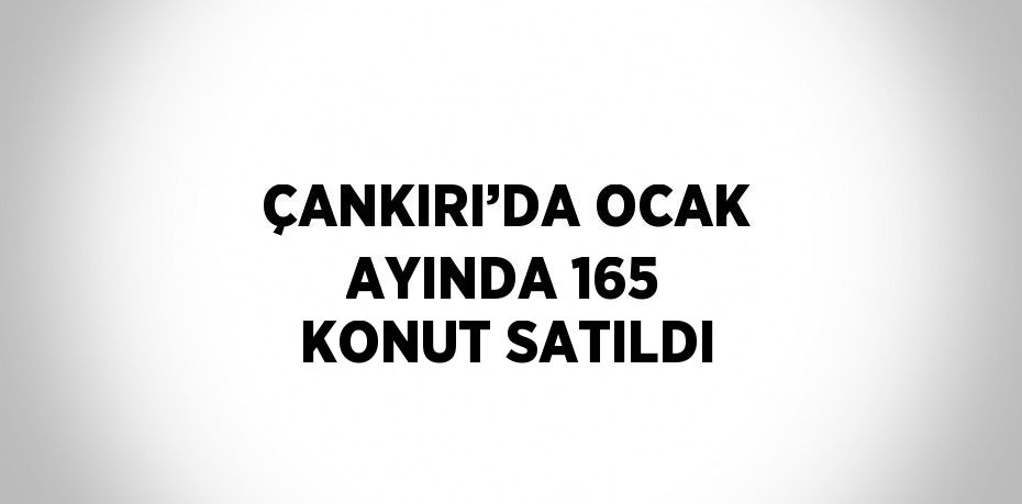 ÇANKIRI’DA OCAK AYINDA 165 KONUT SATILDI