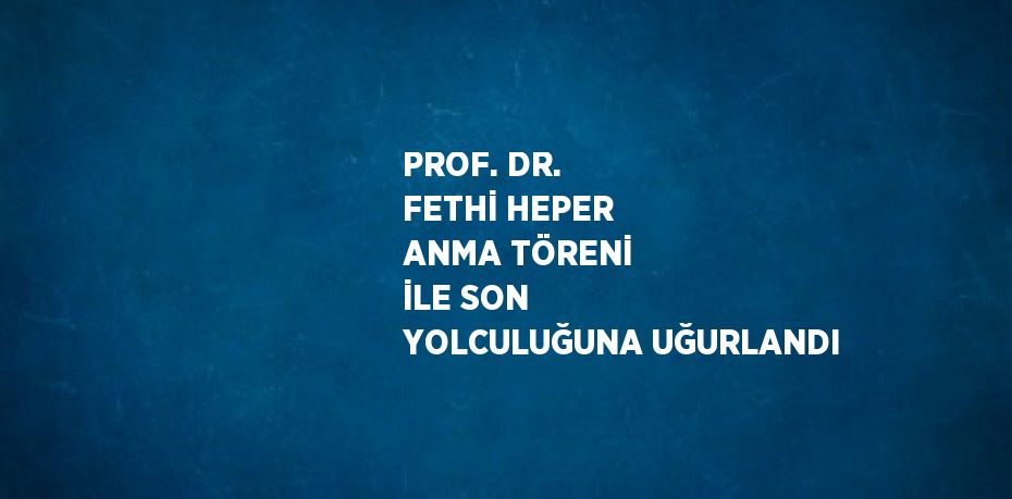 PROF. DR. FETHİ HEPER ANMA TÖRENİ İLE SON YOLCULUĞUNA UĞURLANDI
