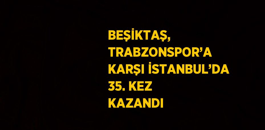 BEŞİKTAŞ, TRABZONSPOR’A KARŞI İSTANBUL’DA 35. KEZ KAZANDI