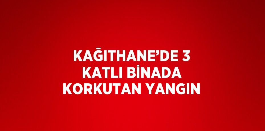 KAĞITHANE’DE 3 KATLI BİNADA KORKUTAN YANGIN