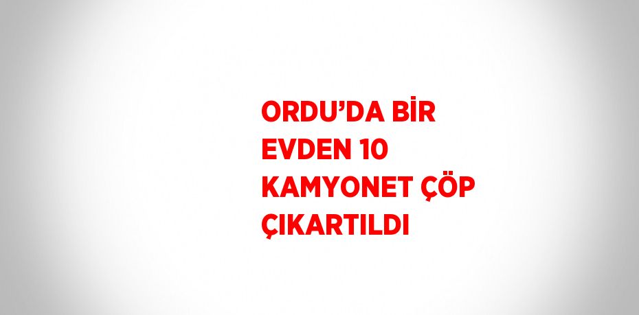 ORDU’DA BİR EVDEN 10 KAMYONET ÇÖP ÇIKARTILDI