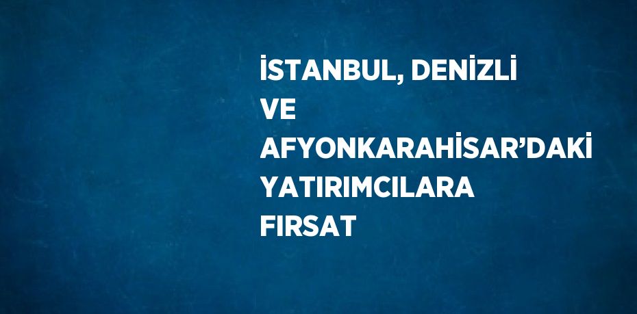 İSTANBUL, DENİZLİ VE AFYONKARAHİSAR’DAKİ YATIRIMCILARA FIRSAT