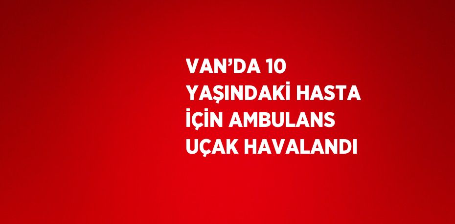 VAN’DA 10 YAŞINDAKİ HASTA İÇİN AMBULANS UÇAK HAVALANDI